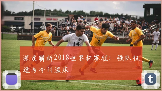 深度解析2018世界杯赛程:强队征途与冷门温床