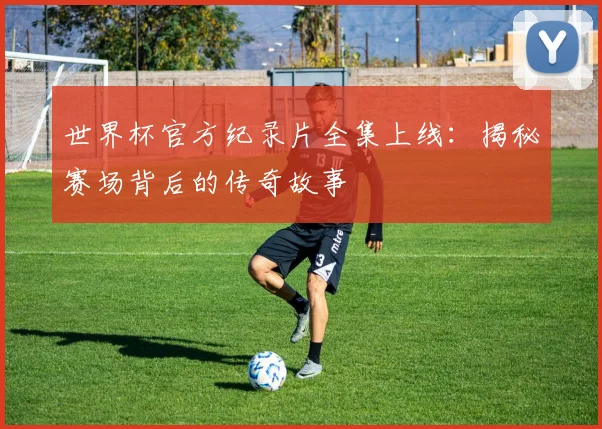 世界杯官方纪录片全集上线：揭秘赛场背后的传奇故事