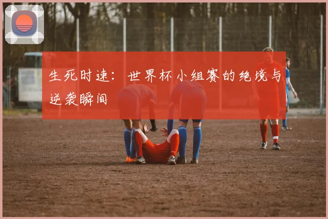生死时速:世界杯小组赛的绝境与逆袭瞬间