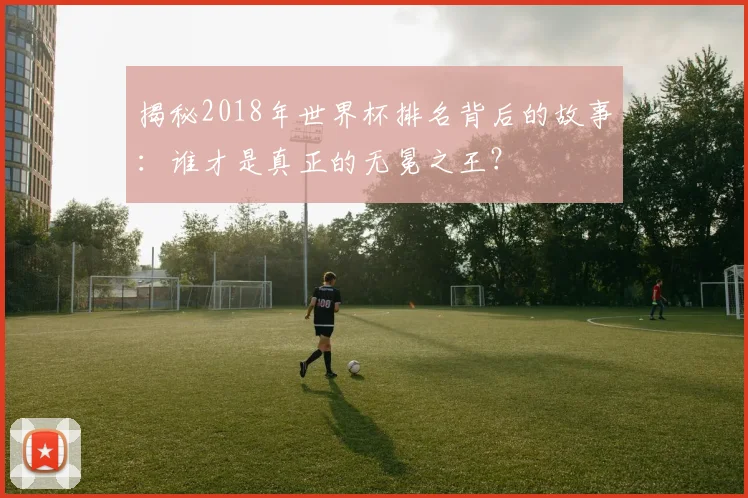 揭秘2018年世界杯排名背后的故事：谁才是真正的无冕之王？
