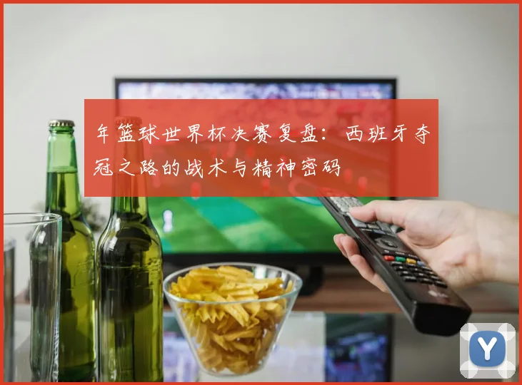 年篮球世界杯决赛复盘：西班牙夺冠之路的战术与精神密码