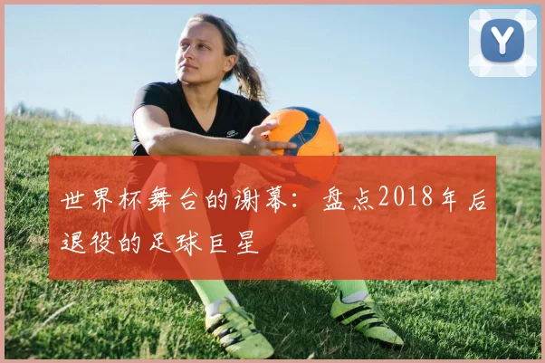 世界杯舞台的谢幕：盘点2018年后退役的足球巨星