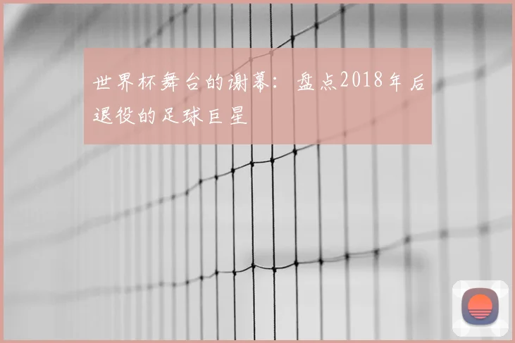 世界杯舞台的谢幕：盘点2018年后退役的足球巨星