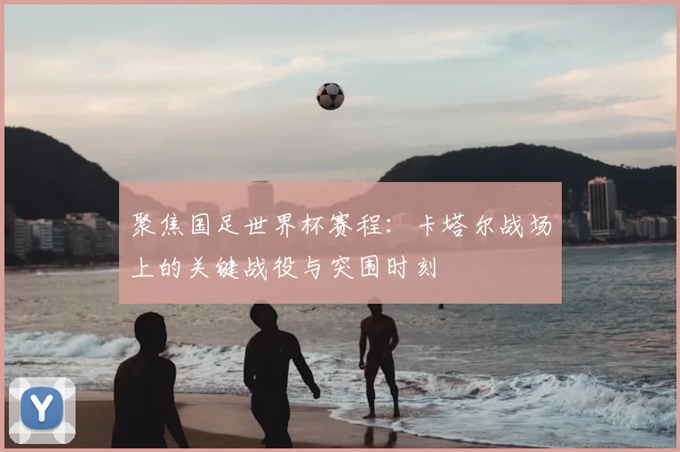 聚焦国足世界杯赛程：卡塔尔战场上的关键战役与突围时刻