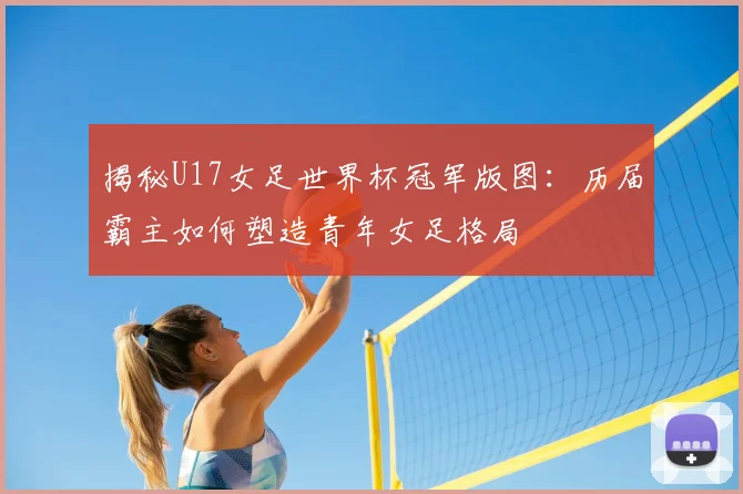 揭秘U17女足世界杯冠军版图:历届霸主如何塑造青年女足格局