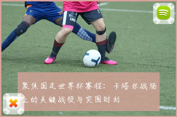 聚焦国足世界杯赛程：卡塔尔战场上的关键战役与突围时刻