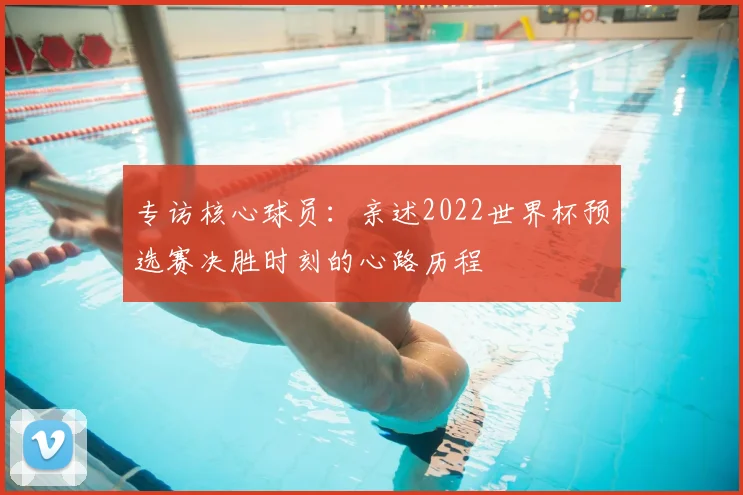 专访核心球员：亲述2022世界杯预选赛决胜时刻的心路历程