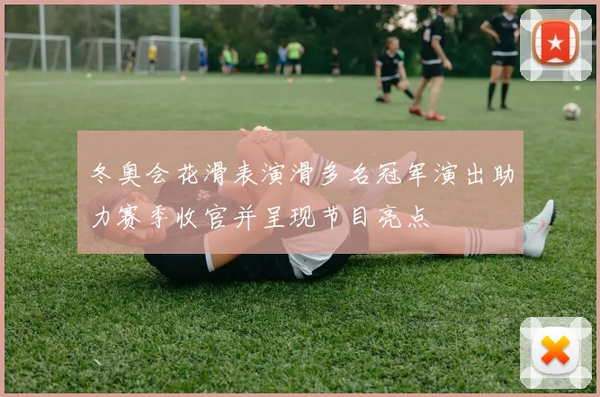 冬奥会花滑表演滑多名冠军演出助力赛季收官并呈现节目亮点