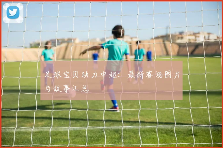 足球宝贝助力中超：最新赛场图片与故事汇总