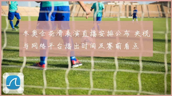 冬奥会花滑表演直播安排公布 央视与网络平台播出时间及赛前看点