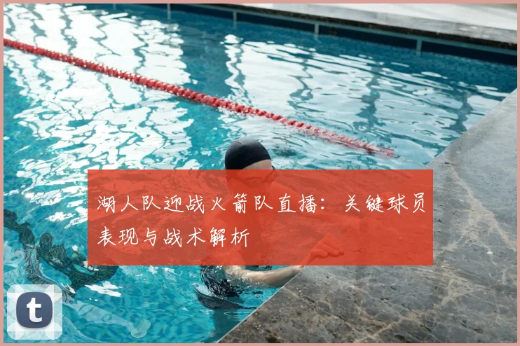 湖人队迎战火箭队直播：关键球员表现与战术解析