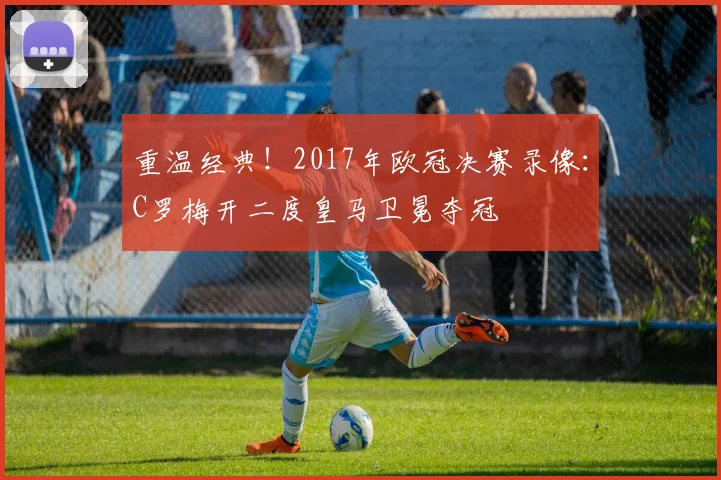 重温经典！2017年欧冠决赛录像：C罗梅开二度皇马卫冕夺冠